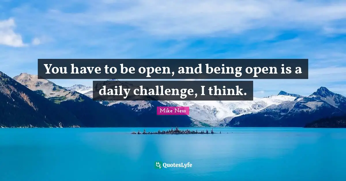 You have to be open, and being open is a daily challenge, I think.