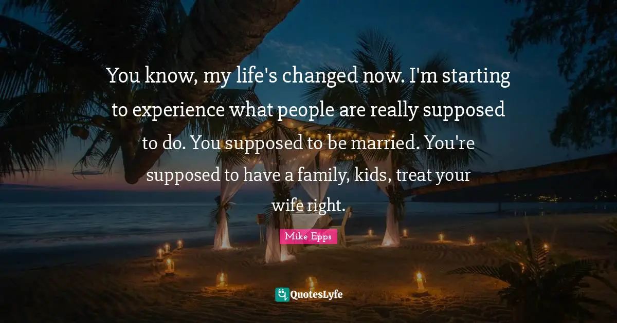 You know, my life's changed now. I'm starting to experience what people are really supposed to do. You supposed to be married. You're supposed to have a family, kids, treat your wife right.
