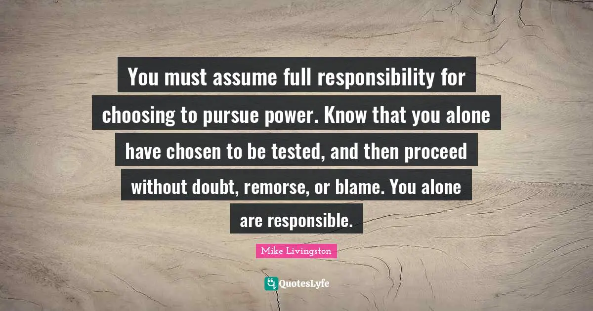 You must assume full responsibility for choosing to pursue power. Know that you alone have chosen to be tested, and then proceed without doubt, remorse, or blame. You alone are responsible.