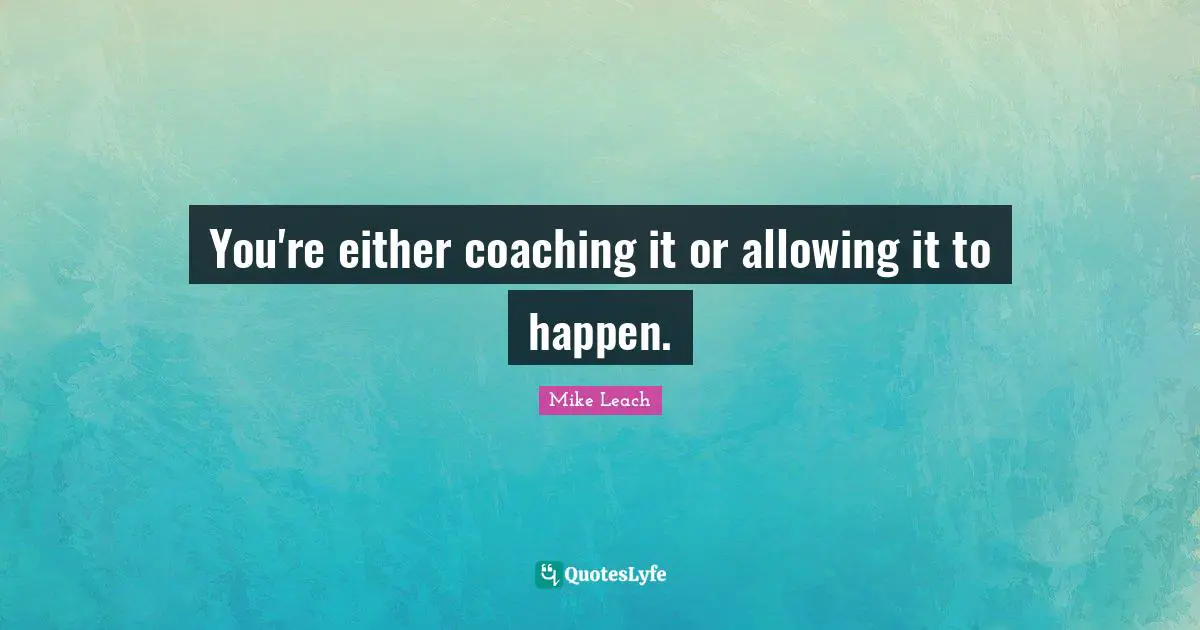 You're either coaching it or allowing it to happen.
