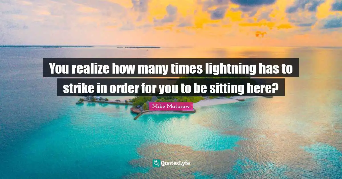 You realize how many times lightning has to strike in order for you to be sitting here?