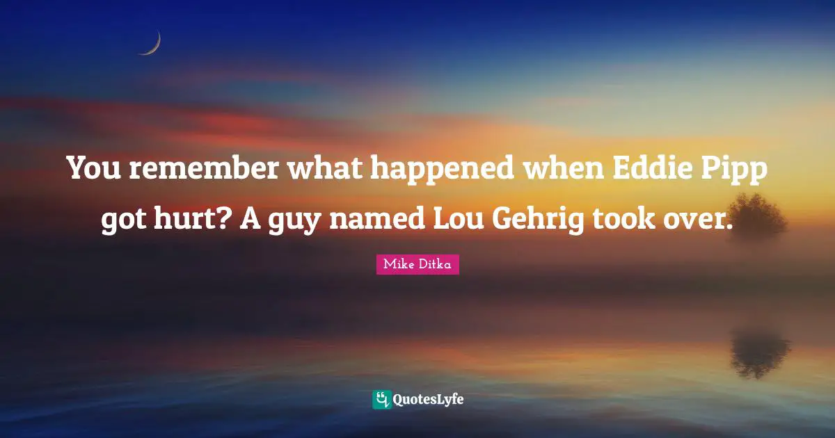 You remember what happened when Eddie Pipp got hurt? A guy named Lou Gehrig took over.