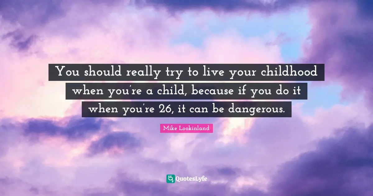 You should really try to live your childhood when you’re a child, because if you do it when you’re 26, it can be dangerous.