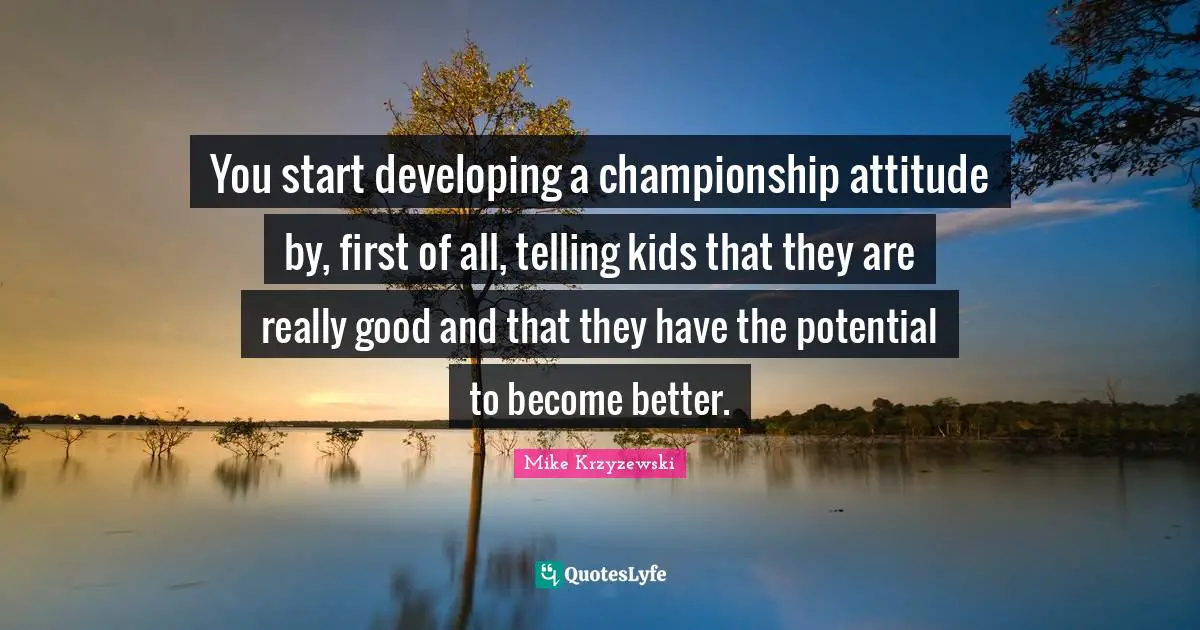 You start developing a championship attitude by, first of all, telling kids that they are really good and that they have the potential to become better.
