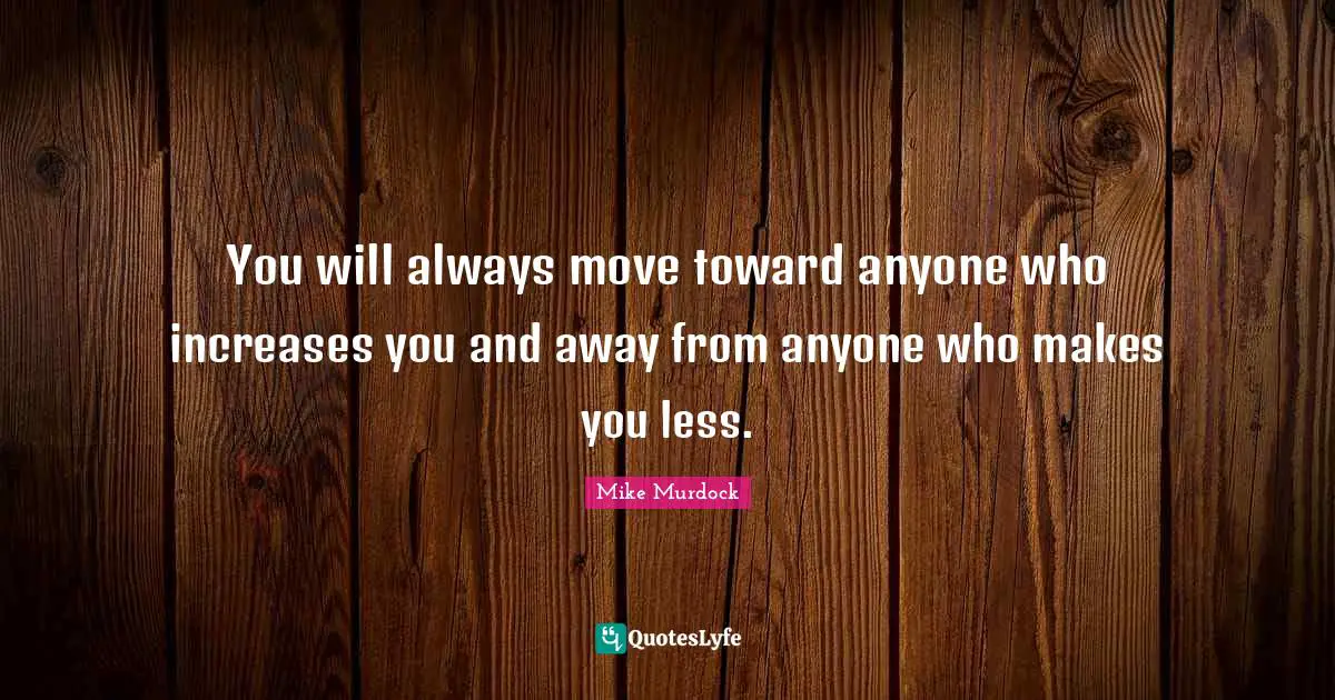You will always move toward anyone who increases you and away from anyone who makes you less.