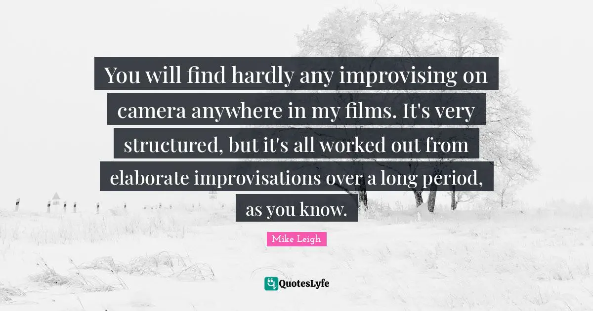 You will find hardly any improvising on camera anywhere in my films. It's very structured, but it's all worked out from elaborate improvisations over a long period, as you know.