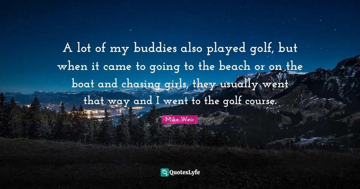 A lot of my buddies also played golf, but when it came to going to the beach or on the boat and chasing girls, they usually went that way and I went to the golf course.