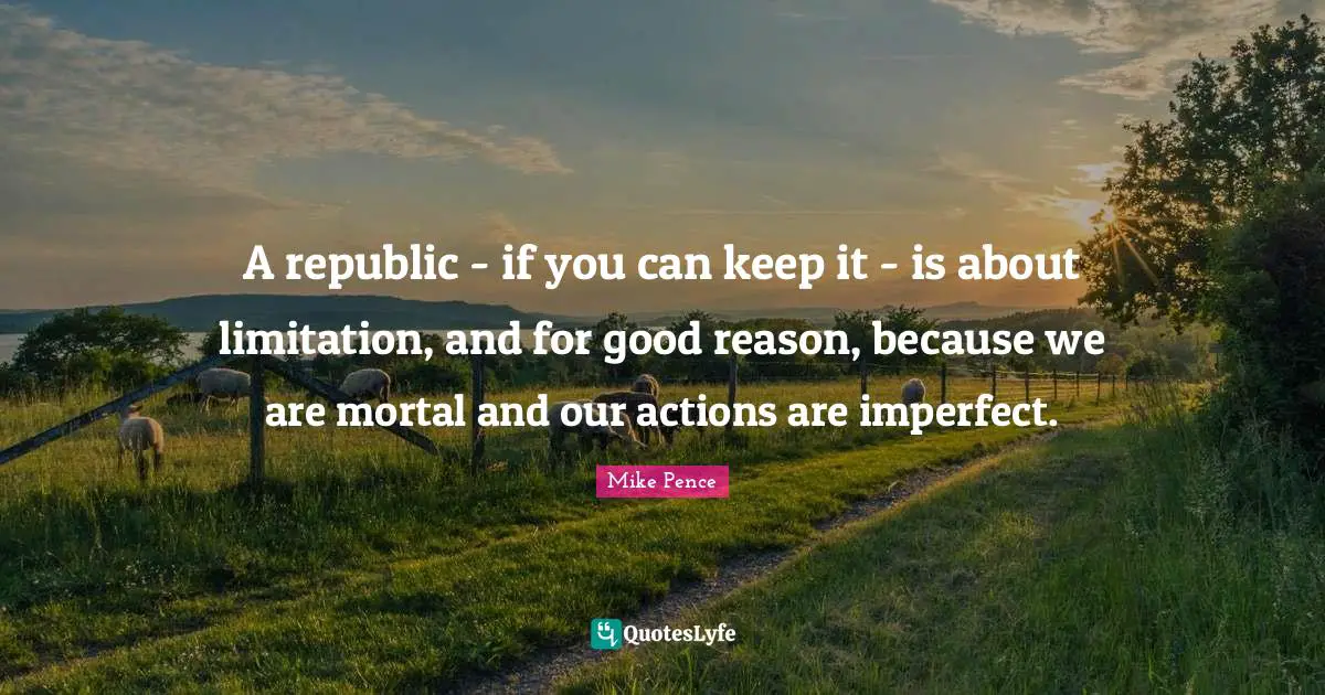Mike Pence Quotes: "A republic - if you can keep it - is about limitation, and for good reason, because we are mortal and our actions are imperfect."