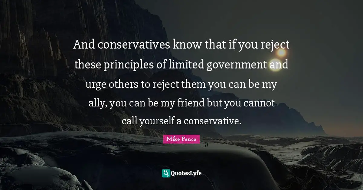 And conservatives know that if you reject these principles of limited government and urge others to reject them you can be my ally, you can be my friend but you cannot call yourself a conservative.