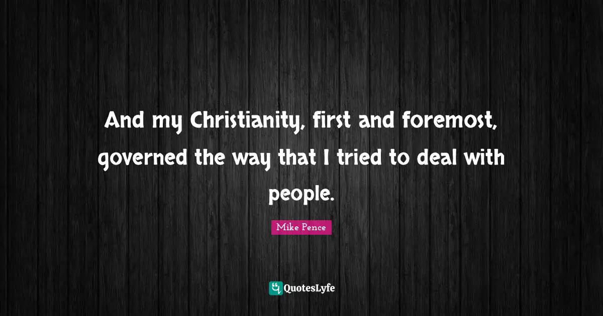 Mike Pence Quotes: "And my Christianity, first and foremost, governed the way that I tried to deal with people."