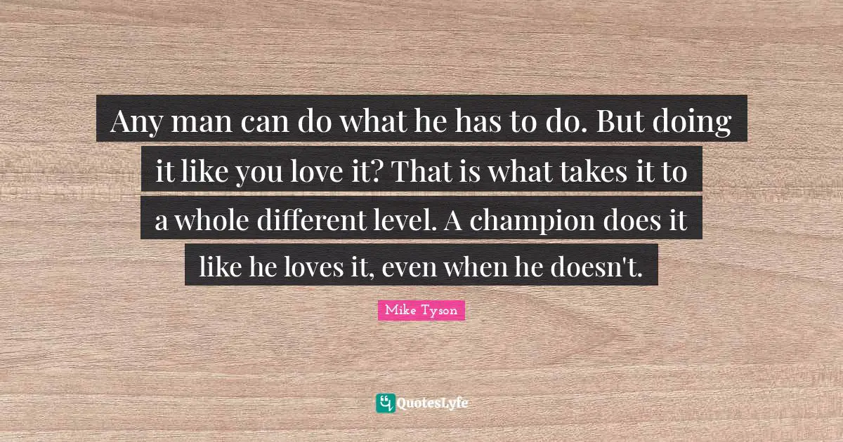 Any man can do what he has to do. But doing it like you love it? That is what takes it to a whole different level. A champion does it like he loves it, even when he doesn't.