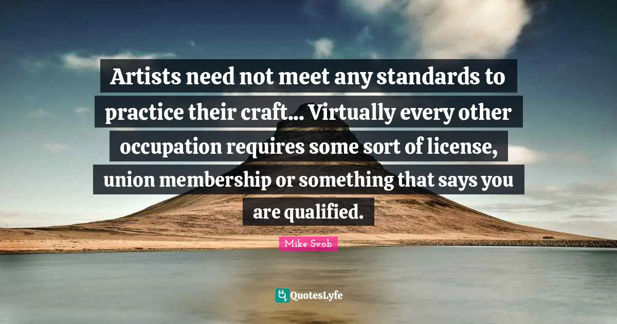 Artists need not meet any standards to practice their craft... Virtually every other occupation requires some sort of license, union membership or something that says you are qualified.