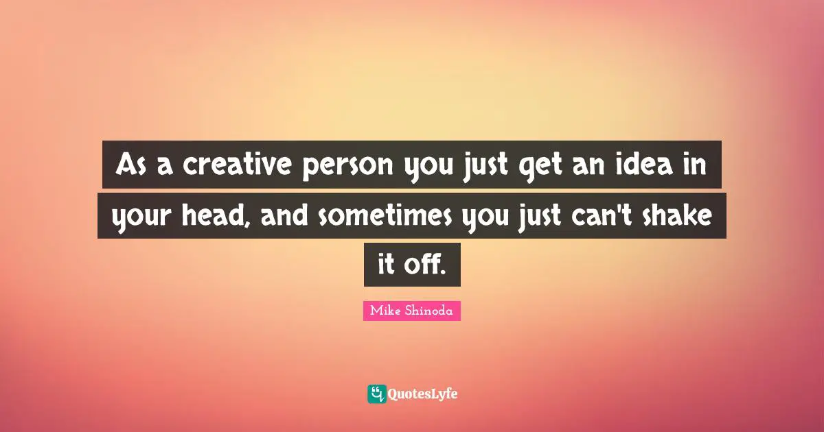 As a creative person you just get an idea in your head, and sometimes you just can't shake it off.
