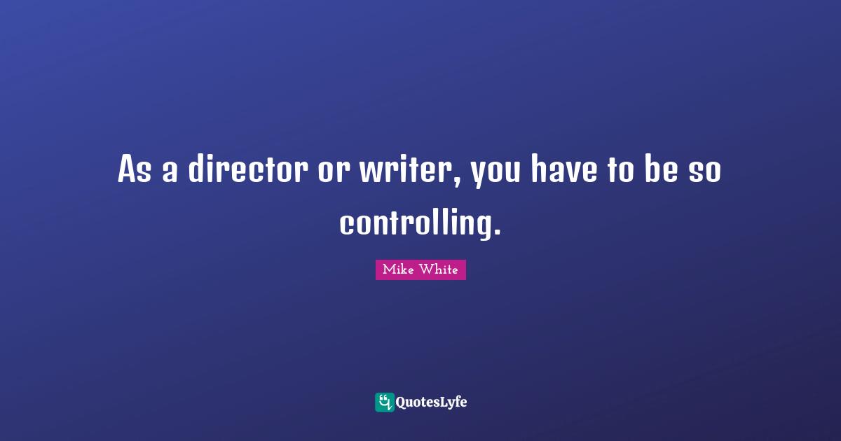 As a director or writer, you have to be so controlling.
