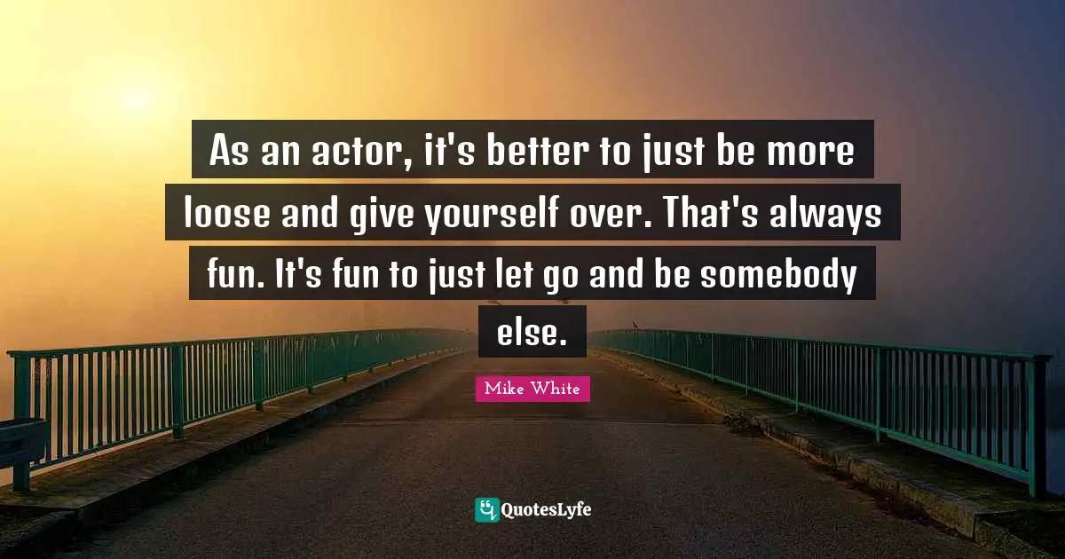 As an actor, it's better to just be more loose and give yourself over. That's always fun. It's fun to just let go and be somebody else.