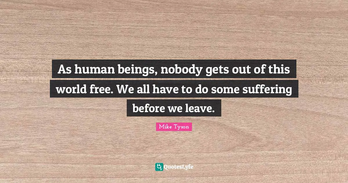 As human beings, nobody gets out of this world free. We all have to do some suffering before we leave.