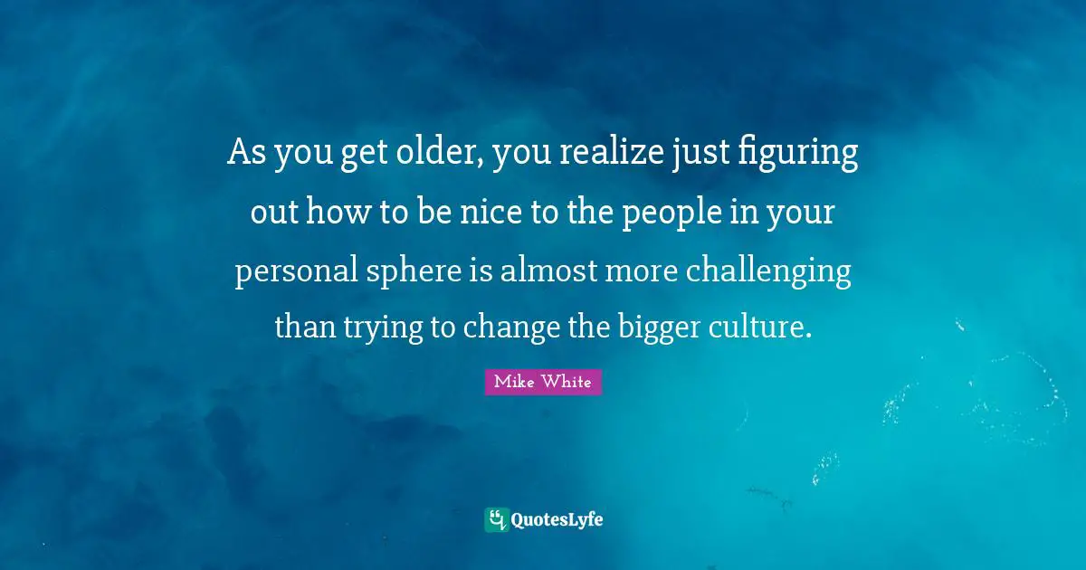 As you get older, you realize just figuring out how to be nice to the people in your personal sphere is almost more challenging than trying to change the bigger culture.