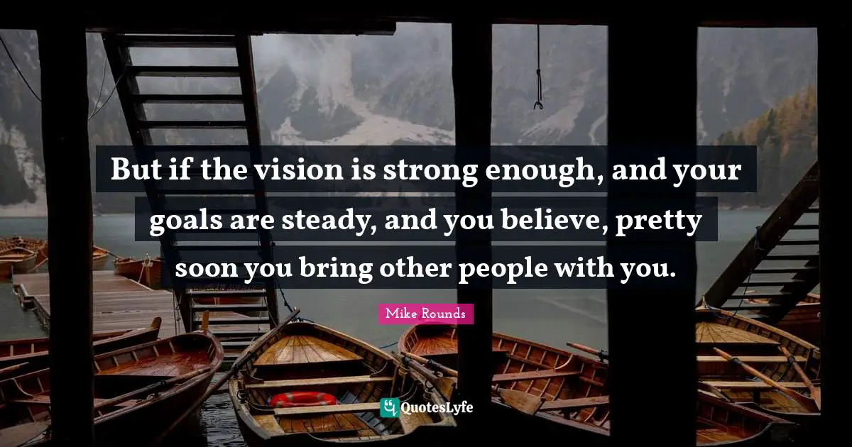 Mike Rounds Quotes: "But if the vision is strong enough, and your goals are steady, and you believe, pretty soon you bring other people with you."
