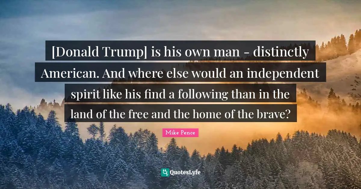 Mike Pence Quotes: "[Donald Trump] is his own man - distinctly American. And where else would an independent spirit like his find a following than in the land of the free and the home of the brave?"