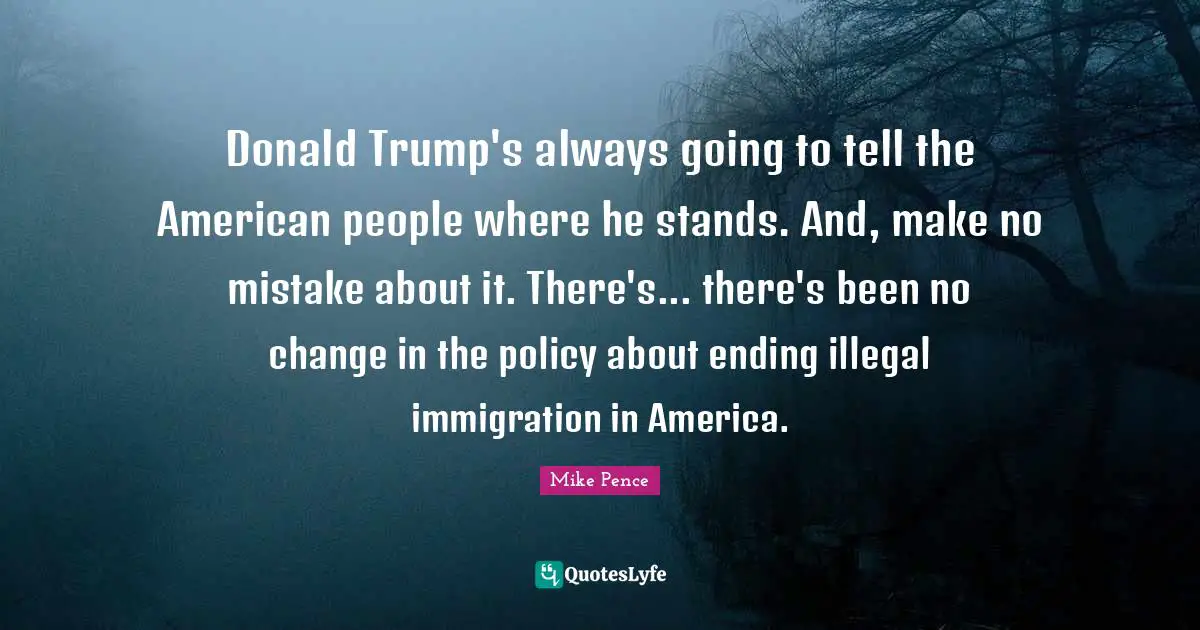 Donald Trump's always going to tell the American people where he stands. And, make no mistake about it. There's... there's been no change in the policy about ending illegal immigration in America.