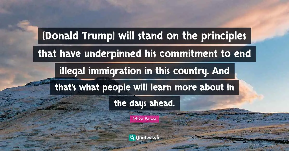 [Donald Trump] will stand on the principles that have underpinned his commitment to end illegal immigration in this country. And that's what people will learn more about in the days ahead.
