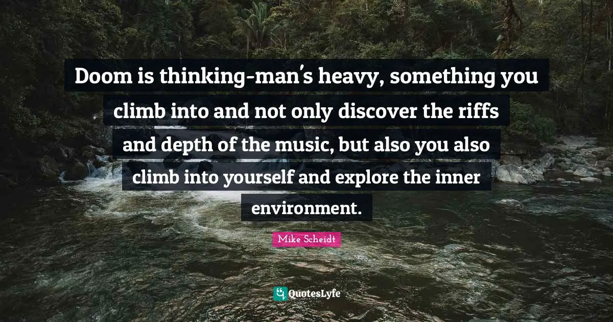 Doom is thinking-man's heavy, something you climb into and not only discover the riffs and depth of the music, but also you also climb into yourself and explore the inner environment.