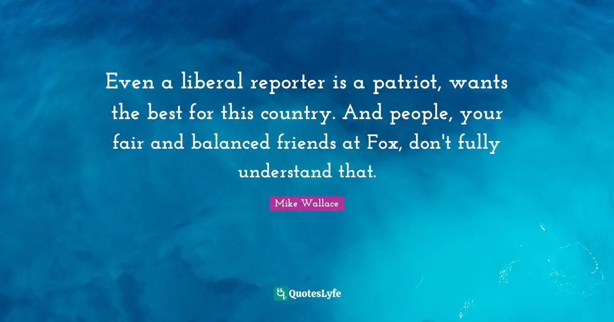 Even a liberal reporter is a patriot, wants the best for this country. And people, your fair and balanced friends at Fox, don't fully understand that.