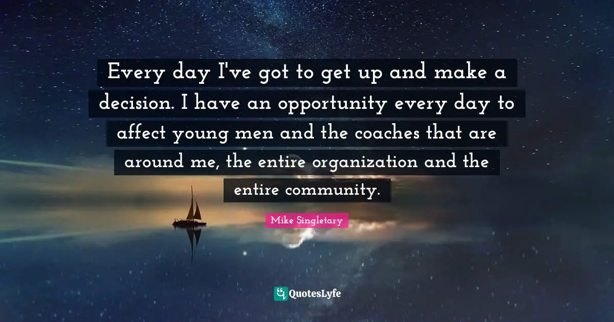 Every day I've got to get up and make a decision. I have an opportunity every day to affect young men and the coaches that are around me, the entire organization and the entire community.