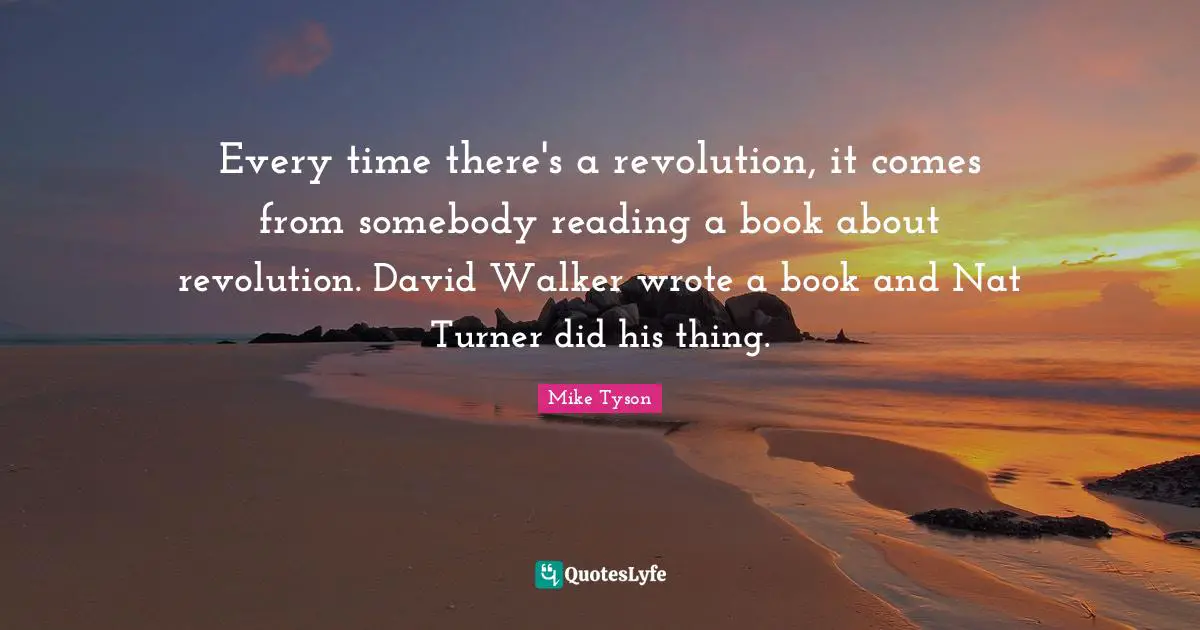 Every time there's a revolution, it comes from somebody reading a book about revolution. David Walker wrote a book and Nat Turner did his thing.