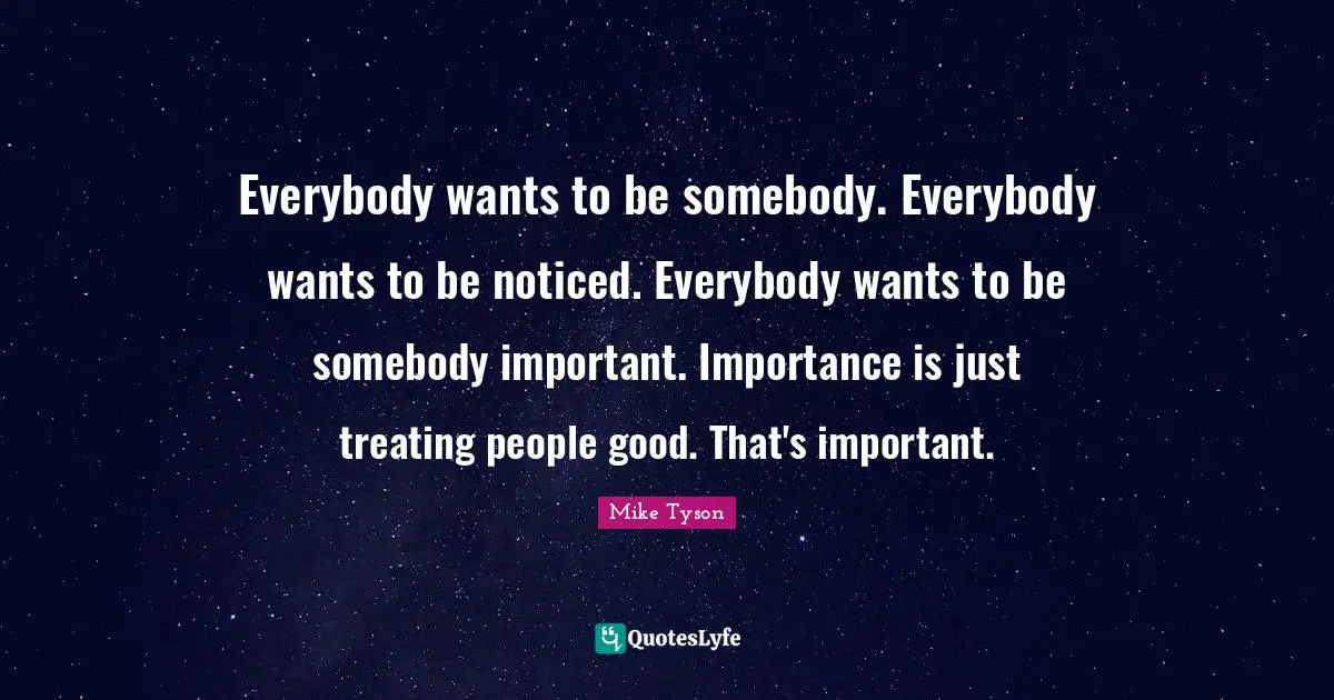 Everybody wants to be somebody. Everybody wants to be noticed. Everybody wants to be somebody important. Importance is just treating people good. That's important.