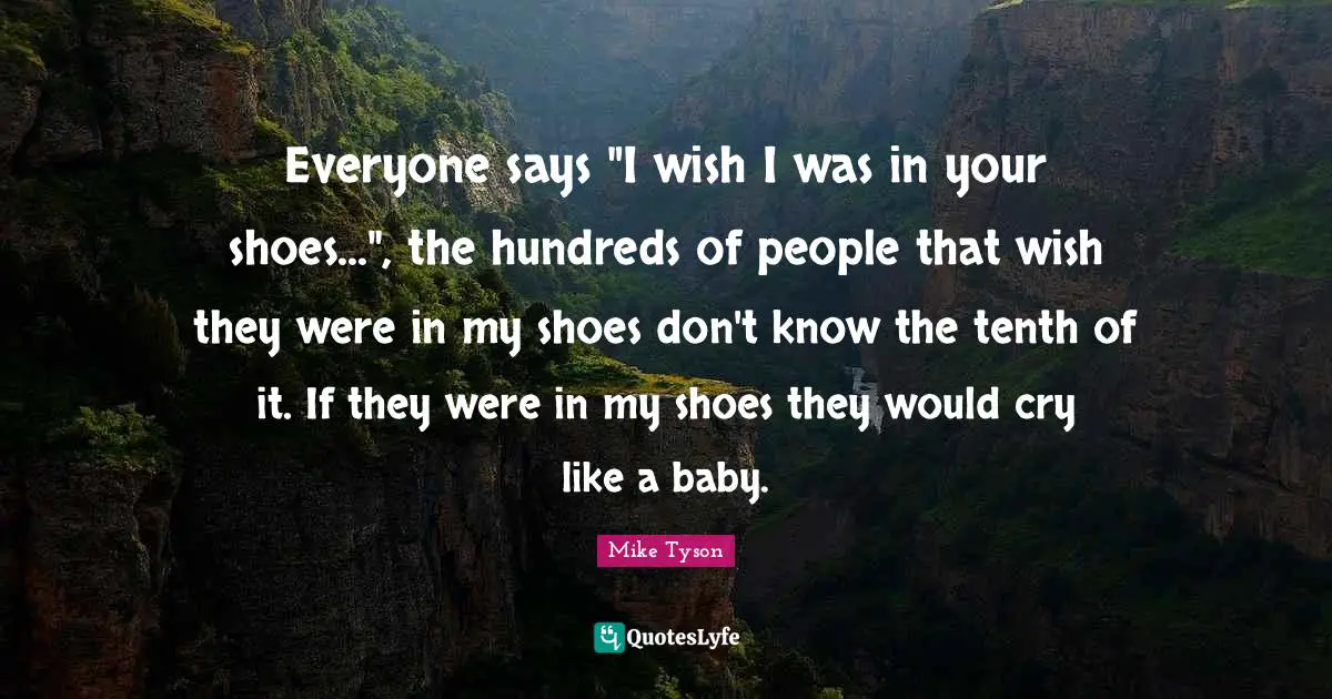 Everyone says "I wish I was in your shoes...", the hundreds of people that wish they were in my shoes don't know the tenth of it. If they were in my shoes they would cry like a baby.