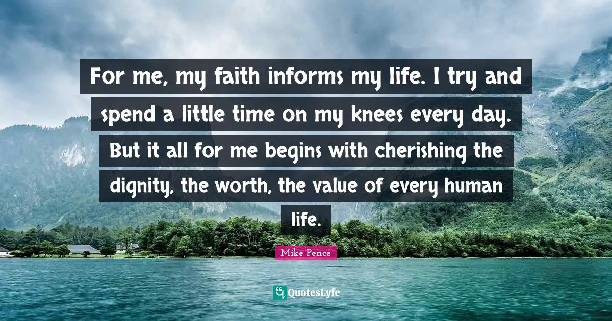 Mike Pence Quotes: "For me, my faith informs my life. I try and spend a little time on my knees every day. But it all for me begins with cherishing the dignity, the worth, the value of every human life."