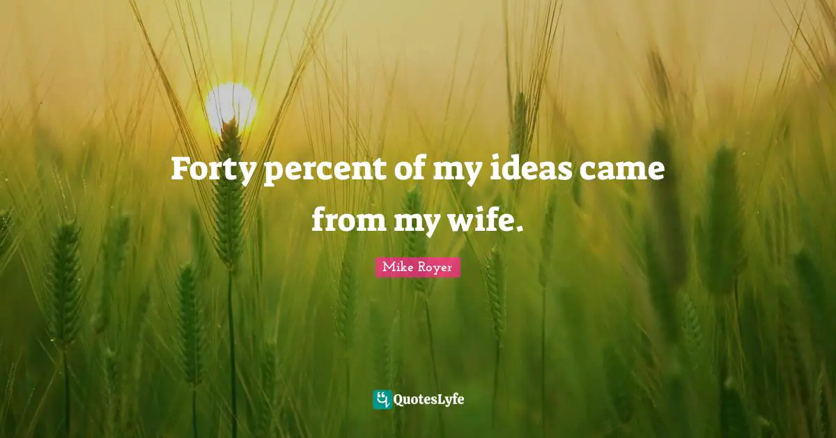 Forty percent of my ideas came from my wife.