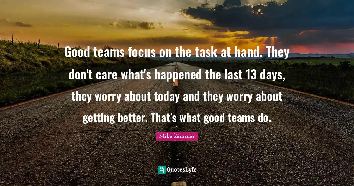 Good teams focus on the task at hand. They don't care what's happened the last 13 days, they worry about today and they worry about getting better. That's what good teams do.