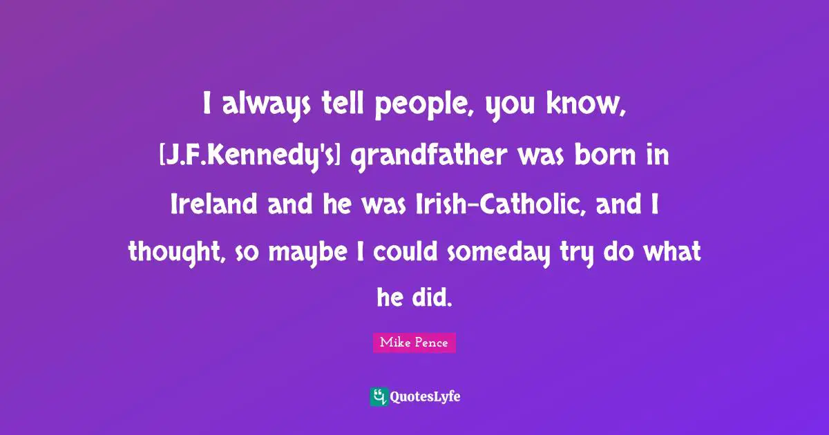 I always tell people, you know, [J.F.Kennedy's] grandfather was born in Ireland and he was Irish-Catholic, and I thought, so maybe I could someday try do what he did.