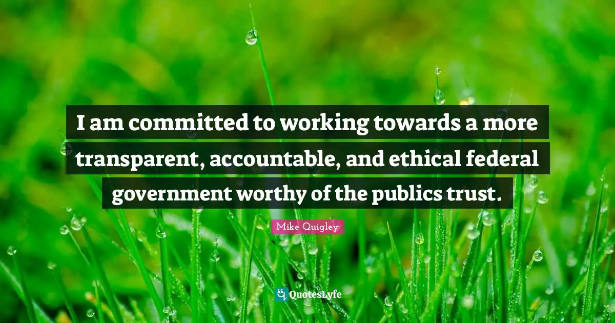 I am committed to working towards a more transparent, accountable, and ethical federal government worthy of the publics trust.