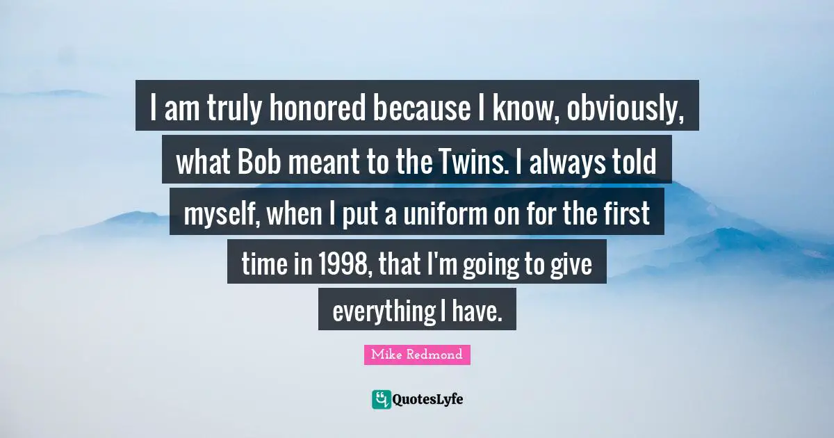 I am truly honored because I know, obviously, what Bob meant to the Twins. I always told myself, when I put a uniform on for the first time in 1998, that I'm going to give everything I have.