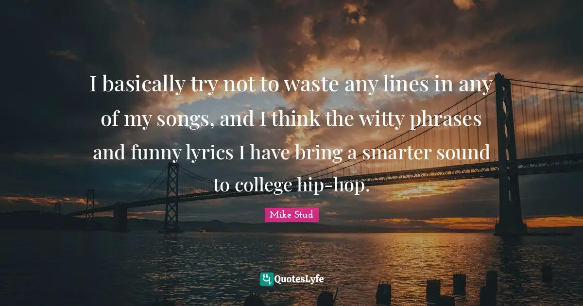 I basically try not to waste any lines in any of my songs, and I think the witty phrases and funny lyrics I have bring a smarter sound to college hip-hop.
