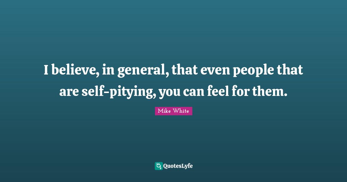 I believe, in general, that even people that are self-pitying, you can feel for them.