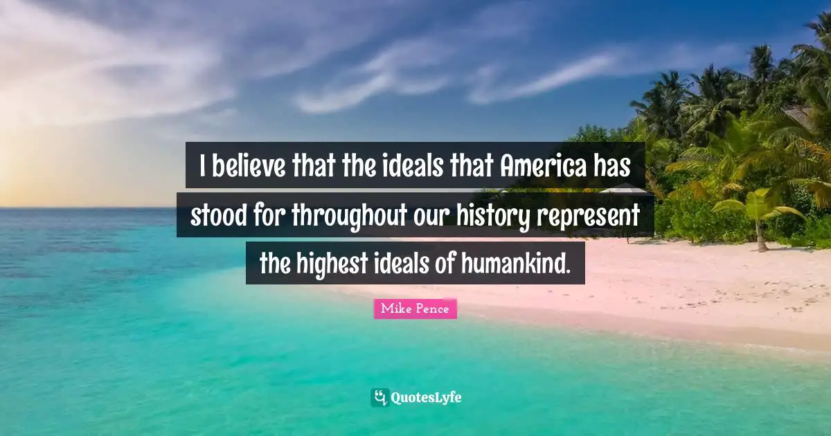 I believe that the ideals that America has stood for throughout our history represent the highest ideals of humankind.