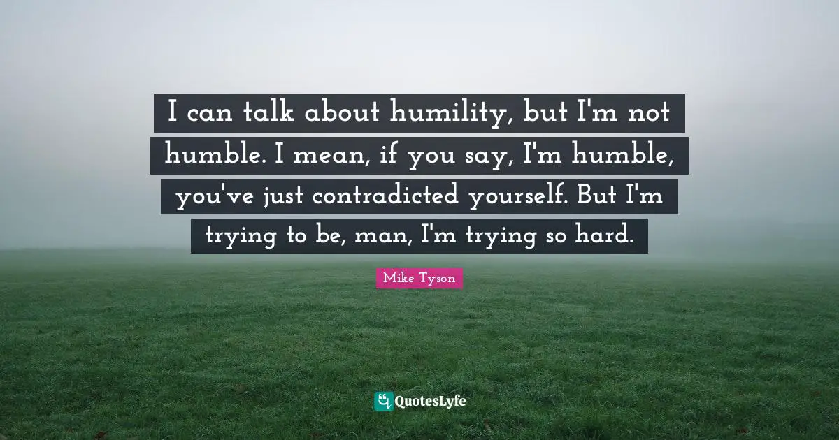 I can talk about humility, but I'm not humble. I mean, if you say, I'm humble, you've just contradicted yourself. But I'm trying to be, man, I'm trying so hard.