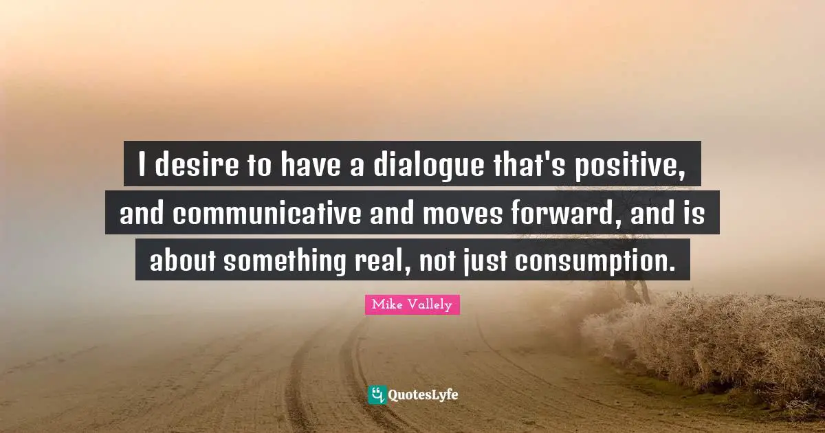 I desire to have a dialogue that's positive, and communicative and moves forward, and is about something real, not just consumption.