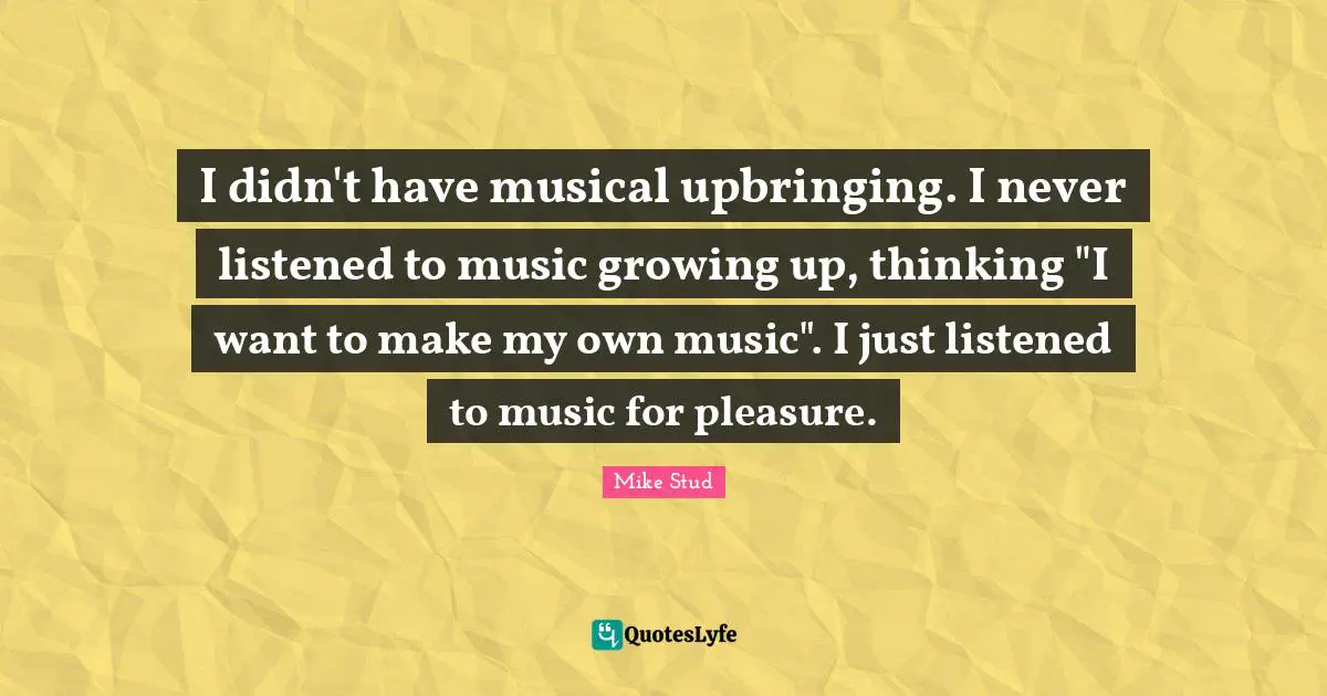 I didn't have musical upbringing. I never listened to music growing up, thinking "I want to make my own music". I just listened to music for pleasure.