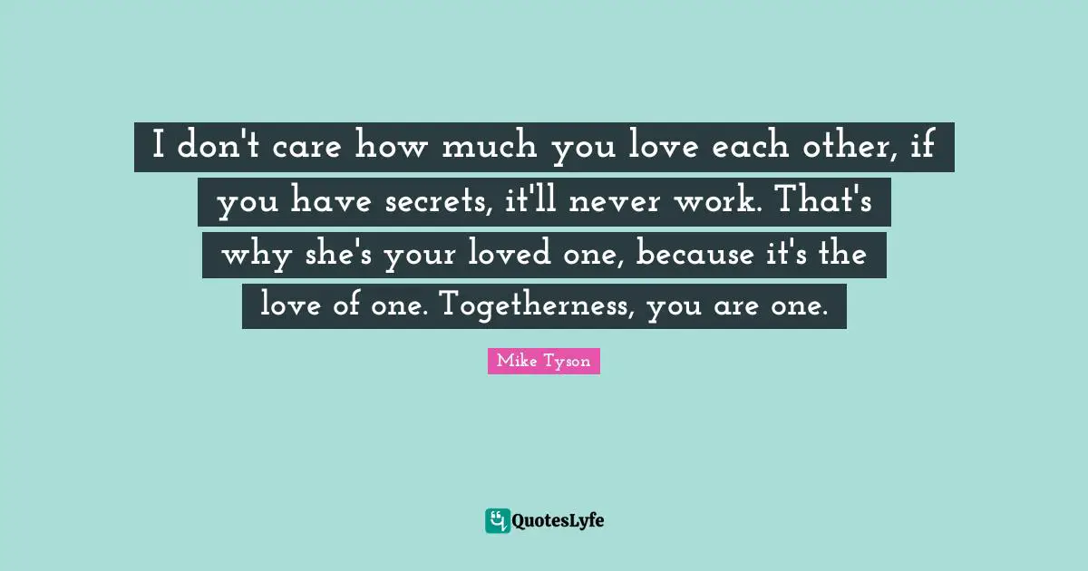 I don't care how much you love each other, if you have secrets, it'll never work. That's why she's your loved one, because it's the love of one. Togetherness, you are one.