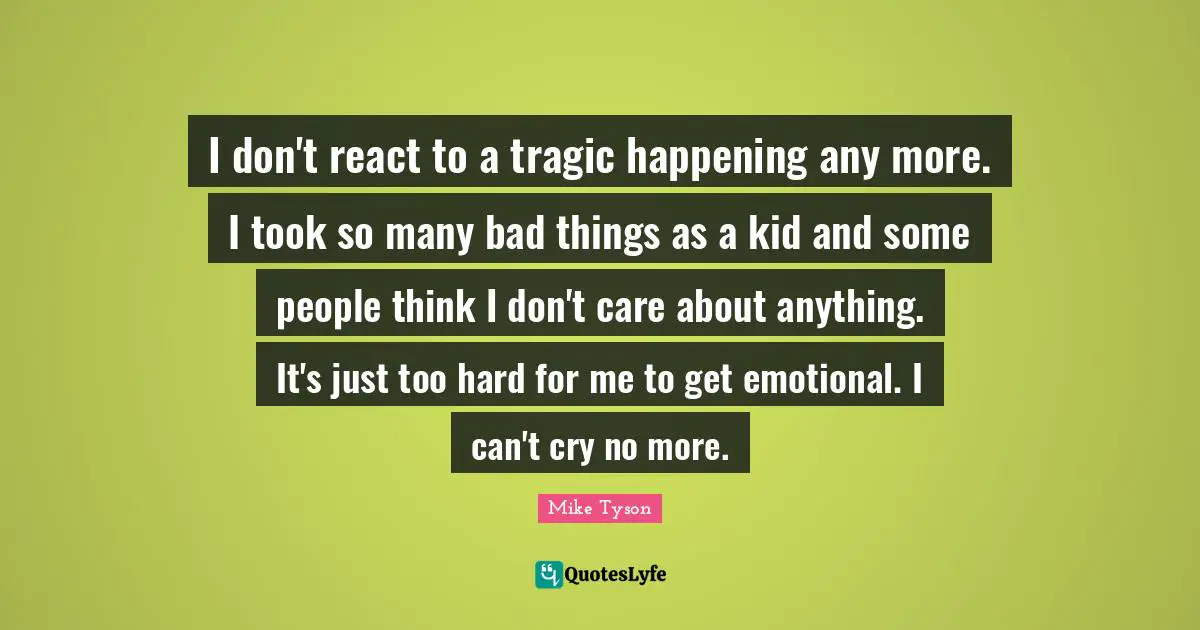 I don't react to a tragic happening any more. I took so many bad things as a kid and some people think I don't care about anything. It's just too hard for me to get emotional. I can't cry no more.