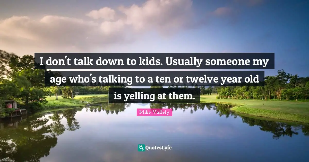I don't talk down to kids. Usually someone my age who's talking to a ten or twelve year old is yelling at them.