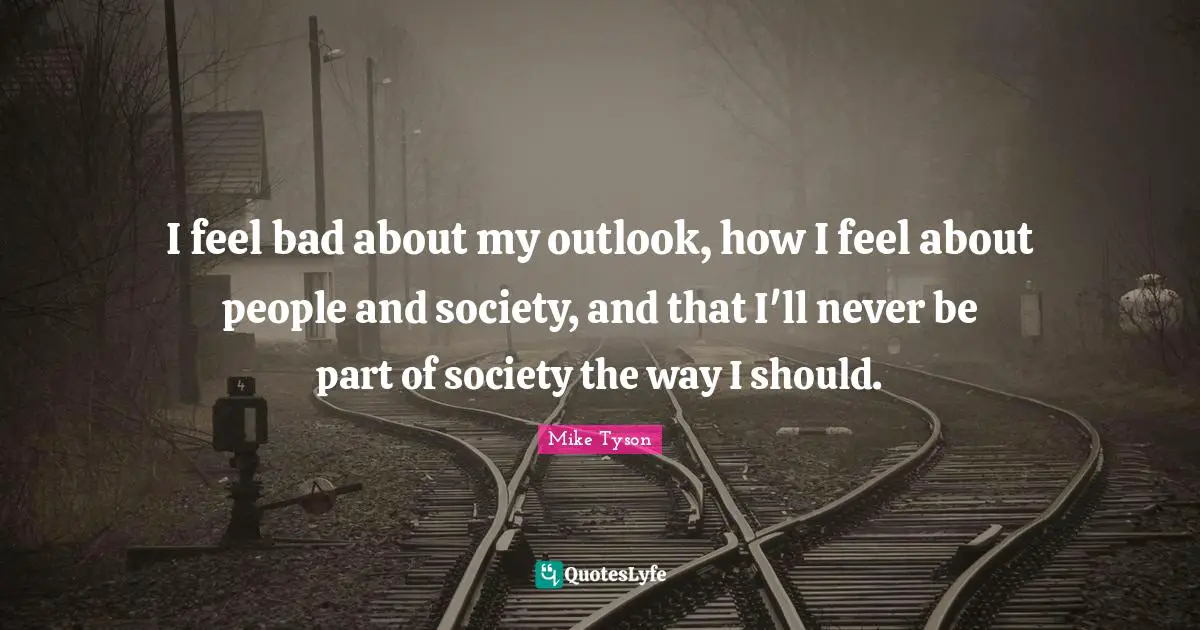 I feel bad about my outlook, how I feel about people and society, and that I'll never be part of society the way I should.