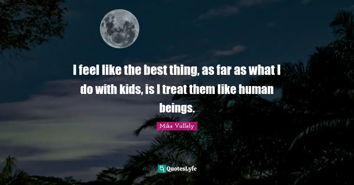 I feel like the best thing, as far as what I do with kids, is I treat them like human beings.