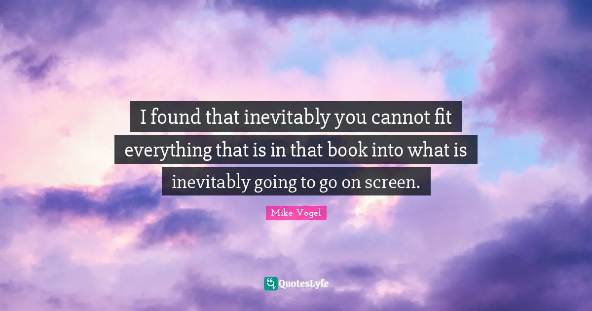 I found that inevitably you cannot fit everything that is in that book into what is inevitably going to go on screen.