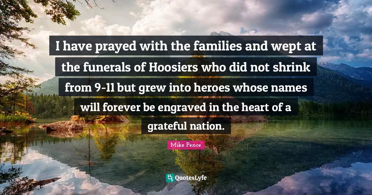 I have prayed with the families and wept at the funerals of Hoosiers who did not shrink from 9-11 but grew into heroes whose names will forever be engraved in the heart of a grateful nation.